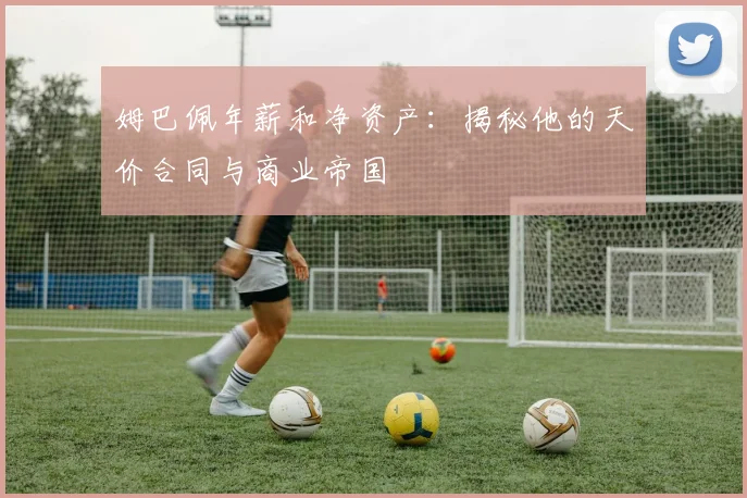 姆巴佩年薪和净资产：揭秘他的天价合同与商业帝国