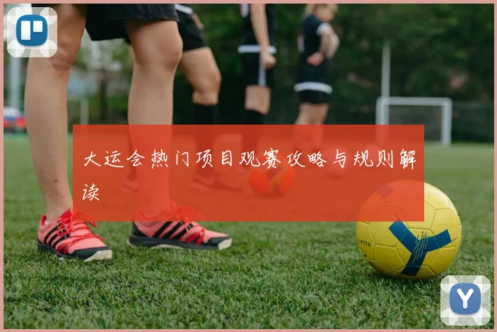 大运会热门项目观赛攻略与规则解读