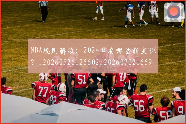 NBA规则解读：2024年有哪些新变化？_20260526125602_20260702165917