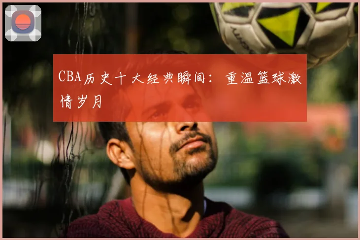 CBA历史十大经典瞬间：重温篮球激情岁月