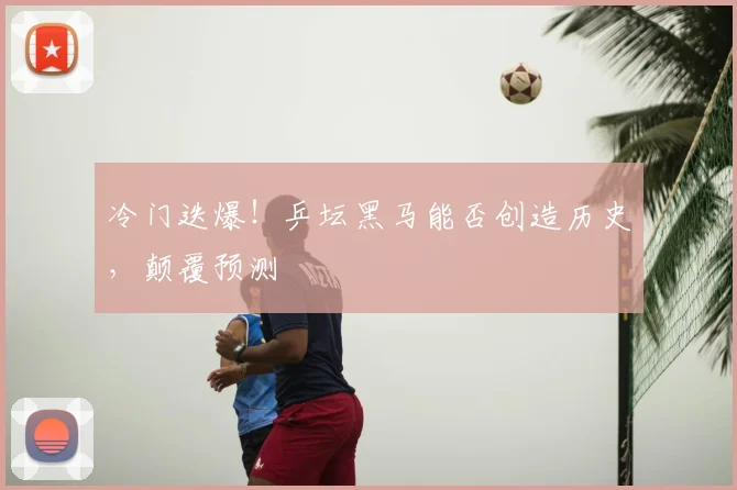 冷门迭爆！乒坛黑马能否创造历史，颠覆预测