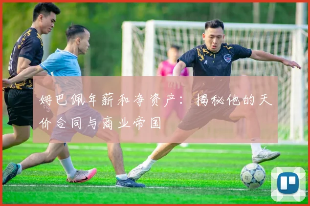 姆巴佩年薪和净资产：揭秘他的天价合同与商业帝国