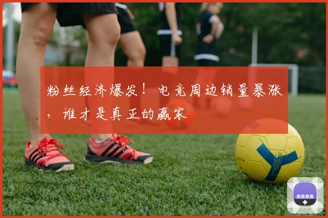 粉丝经济爆发！电竞周边销量暴涨，谁才是真正的赢家
